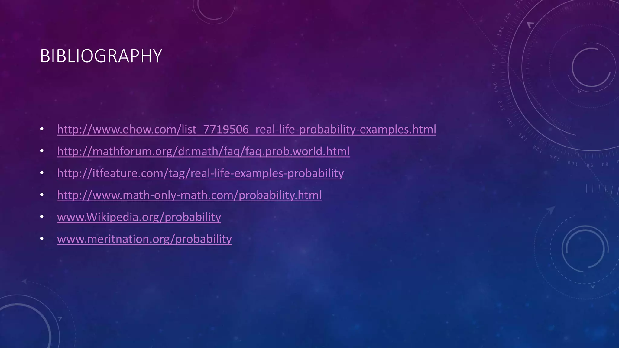 BIBLIOGRAPHY
• http://www.ehow.com/list_7719506_real-life-probability-examples.html
• http://mathforum.org/dr.math/faq/faq.prob.world.html
• http://itfeature.com/tag/real-life-examples-probability
• http://www.math-only-math.com/probability.html
• www.Wikipedia.org/probability
• www.meritnation.org/probability
 