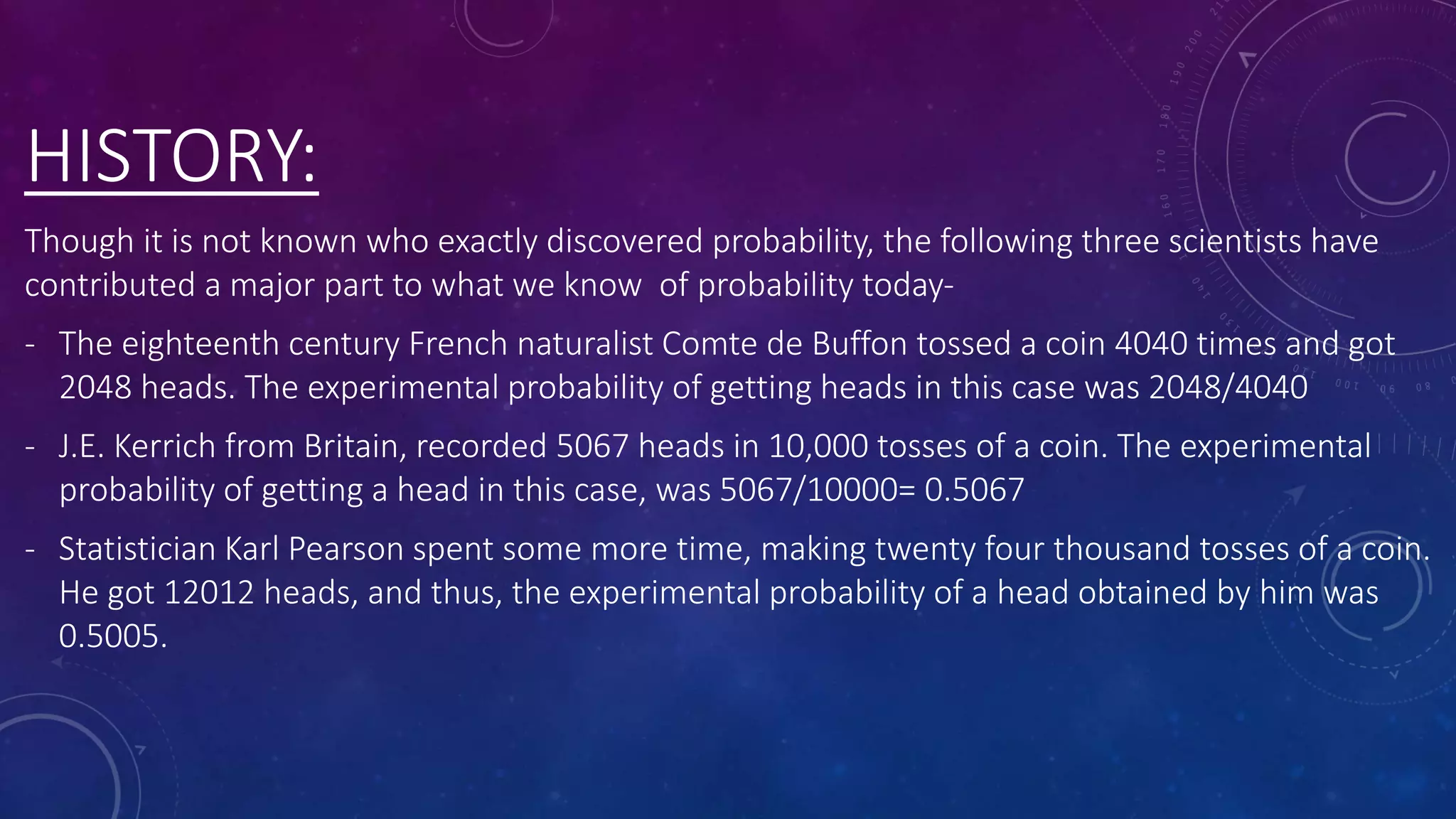 HISTORY:
Though it is not known who exactly discovered probability, the following three scientists have
contributed a major part to what we know of probability today-
- The eighteenth century French naturalist Comte de Buffon tossed a coin 4040 times and got
2048 heads. The experimental probability of getting heads in this case was 2048/4040
- J.E. Kerrich from Britain, recorded 5067 heads in 10,000 tosses of a coin. The experimental
probability of getting a head in this case, was 5067/10000= 0.5067
- Statistician Karl Pearson spent some more time, making twenty four thousand tosses of a coin.
He got 12012 heads, and thus, the experimental probability of a head obtained by him was
0.5005.
 