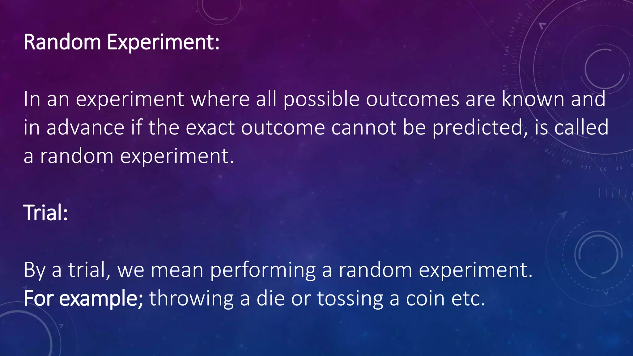 Random Experiment:
In an experiment where all possible outcomes are known and
in advance if the exact outcome cannot be predicted, is called
a random experiment.
Trial:
By a trial, we mean performing a random experiment.
For example; throwing a die or tossing a coin etc.
 