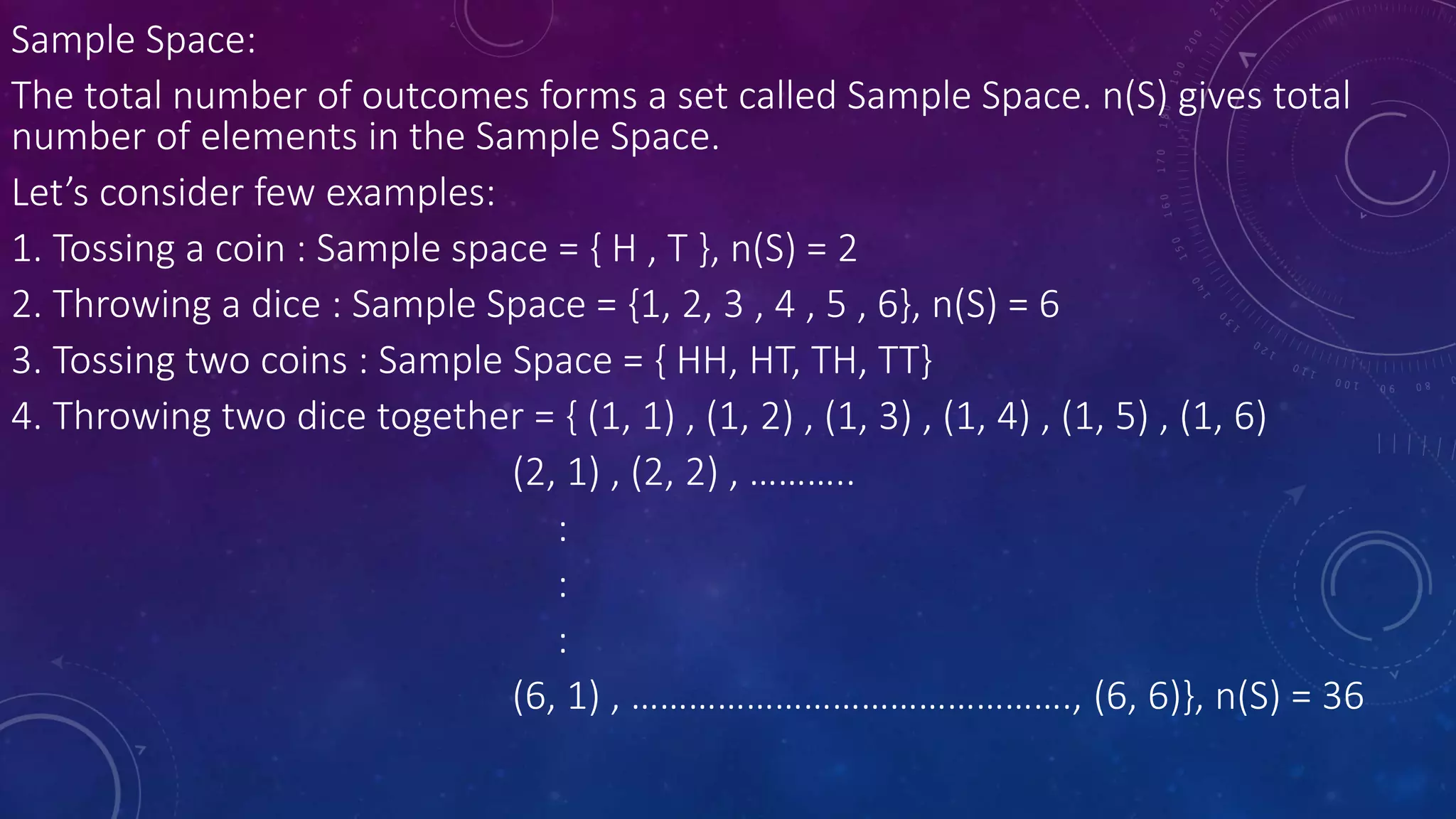 Sample Space:
The total number of outcomes forms a set called Sample Space. n(S) gives total
number of elements in the Sample Space.
Let’s consider few examples:
1. Tossing a coin : Sample space = { H , T }, n(S) = 2
2. Throwing a dice : Sample Space = {1, 2, 3 , 4 , 5 , 6}, n(S) = 6
3. Tossing two coins : Sample Space = { HH, HT, TH, TT}
4. Throwing two dice together = { (1, 1) , (1, 2) , (1, 3) , (1, 4) , (1, 5) , (1, 6)
(2, 1) , (2, 2) , ………..
:
:
:
(6, 1) , ………………………………………., (6, 6)}, n(S) = 36
 