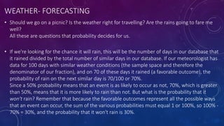 WEATHER- FORECASTING
• Should we go on a picnic? Is the weather right for travelling? Are the rains going to fare me
well?
All these are questions that probability decides for us.
• If we're looking for the chance it will rain, this will be the number of days in our database that
it rained divided by the total number of similar days in our database. If our meteorologist has
data for 100 days with similar weather conditions (the sample space and therefore the
denominator of our fraction), and on 70 of these days it rained (a favorable outcome), the
probability of rain on the next similar day is 70/100 or 70%.
Since a 50% probability means that an event is as likely to occur as not, 70%, which is greater
than 50%, means that it is more likely to rain than not. But what is the probability that it
won't rain? Remember that because the favorable outcomes represent all the possible ways
that an event can occur, the sum of the various probabilities must equal 1 or 100%, so 100% -
70% = 30%, and the probability that it won't rain is 30%.
 