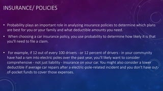 INSURANCE/ POLICIES
• Probability plays an important role in analyzing insurance policies to determine which plans
are best for you or your family and what deductible amounts you need.
• When choosing a car insurance policy, you use probability to determine how likely it is that
you'll need to file a claim.
• For example, if 12 out of every 100 drivers - or 12 percent of drivers - in your community
have had a ram into electric poles over the past year, you'll likely want to consider
comprehensive - not just liability - insurance on your car. You might also consider a lower
deductible if average car repairs after a electric-pole-related incident and you don't have out-
of-pocket funds to cover those expenses.
 