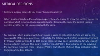 MEDICAL DECISIONS
• Getting a surgery today, do you think I’ll make it out alive?
• When a patient is advised to undergo surgery, they often want to know the success rate of the
operation which is nothing but a probability rate. Based on the same the patient takes a
decision whether or not to go ahead with the same.
• For example, when a patient with heart issues is asked to get a stent, he/she will ask for the
success rate of the same procedure. Let us take the total amount of stent surgeries performed
by this particular surgeon to be 100. Out of these, 68 have been successful so far whereas 32
have resulted in mishaps. This means that there is a 68/100 = 17/25 chance of you surviving
the operation. However, there is also a 32/100 = 8/25 chance of dying. Thus, probability often
decides our medical actions.
 