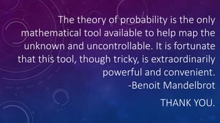 The theory of probability is the only
mathematical tool available to help map the
unknown and uncontrollable. It is fortunate
that this tool, though tricky, is extraordinarily
powerful and convenient.
-Benoit Mandelbrot
THANK YOU.
 
