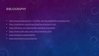BIBLIOGRAPHY
• http://www.ehow.com/list_7719506_real-life-probability-examples.html
• http://mathforum.org/dr.math/faq/faq.prob.world.html
• http://itfeature.com/tag/real-life-examples-probability
• http://www.math-only-math.com/probability.html
• www.Wikipedia.org/probability
• www.meritnation.org/probability
 