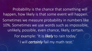 Probability is the chance that something will
happen, how likely is that some event will happen.
Sometimes we measure probability in numbers like
10%. Sometimes we use words such as impossible,
unlikely, possible, even chance, likely, certain.
For example: ‘It is likely to rain today.’
‘ I will certainly fail my math test.’
 