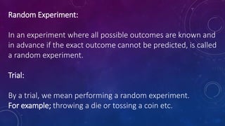 Random Experiment:
In an experiment where all possible outcomes are known and
in advance if the exact outcome cannot be predicted, is called
a random experiment.
Trial:
By a trial, we mean performing a random experiment.
For example; throwing a die or tossing a coin etc.
 