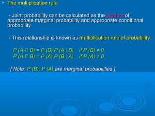  The multiplication ruleThe multiplication rule
- Joint probability can be calculated as the- Joint probability can be calculated as the productproduct ofof
appropriate marginal probability and appropriate conditionalappropriate marginal probability and appropriate conditional
probabilityprobability
- This relationship is known as- This relationship is known as multiplication rule of probabilitymultiplication rule of probability
P (AP (A ∩ B∩ B) = P (B) P (A) = P (B) P (A || B), if P (B)B), if P (B) ≠ 0≠ 0
P (AP (A ∩ B∩ B) = P (A) P (B) = P (A) P (B || A), if P (A)A), if P (A) ≠ 0≠ 0
[ Note:[ Note: P (P (BB), P (A)), P (A) are marginal probabilities ]are marginal probabilities ]
 