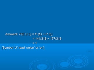 Answer4:Answer4: P(EP(E UU L) = P (E) + P (L)L) = P (E) + P (L)
= 141/318 + 177/318= 141/318 + 177/318
= 1= 1
[Symbol ‘U’ read ‘union’ or ‘or’][Symbol ‘U’ read ‘union’ or ‘or’]
 