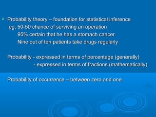  Probability theory – foundation for statistical inferenceProbability theory – foundation for statistical inference
eg. 50-50 chance of surviving an operationeg. 50-50 chance of surviving an operation
95% certain that he has a stomach cancer95% certain that he has a stomach cancer
Nine out of ten patients take drugs regularlyNine out of ten patients take drugs regularly
Probability - expressed in terms of percentage (generally)Probability - expressed in terms of percentage (generally)
- expressed in terms of fractions (mathematically)- expressed in terms of fractions (mathematically)
Probability of occurrence – between zero and oneProbability of occurrence – between zero and one
 