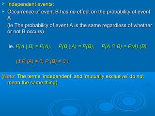  Independent events:Independent events:
 Occurrence of event B has no effect on the probability of eventOccurrence of event B has no effect on the probability of event
AA
(ie The probability of event A is the same regardless of whether(ie The probability of event A is the same regardless of whether
or not B occurs)or not B occurs)
ie.ie. P(AP(A || B) = P(A), P(BB) = P(A), P(B || A) = P(B), P(AA) = P(B), P(A ∩∩ B) = P(A) (B)B) = P(A) (B)
(if(if P (A)P (A) ≠ 0,≠ 0, P (B)P (B) ≠ 0 )≠ 0 )
((NoteNote: The terms ‘independent’ and ‘mutually exclusive’ do not: The terms ‘independent’ and ‘mutually exclusive’ do not
mean the same thing)mean the same thing)
 