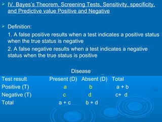  IV. Bayes’s Theorem, Screening Tests, Sensitivity, specificity,
and Predictive value Positive and Negative
 Definition:
1. A false positive results when a test indicates a positive status
when the true status is negative
2. A false negative results when a test indicates a negative
status when the true status is positive
Disease
Test result Present (D) Absent (D) Total
Positive (T) a b a + b
Negative (T) c d c+ d
Total a + c b + d
 