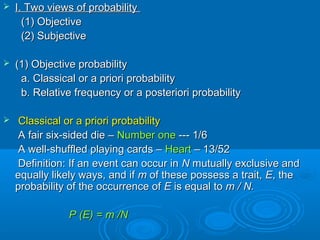  I. Two views of probabilityI. Two views of probability
(1) Objective(1) Objective
(2) Subjective(2) Subjective
 (1) Objective probability(1) Objective probability
a. Classical or a priori probabilitya. Classical or a priori probability
b. Relative frequency or a posteriori probabilityb. Relative frequency or a posteriori probability
 Classical or a priori probabilityClassical or a priori probability
A fair six-sided die –A fair six-sided die – Number oneNumber one --- 1/6--- 1/6
A well-shuffled playing cards –A well-shuffled playing cards – HeartHeart – 13/52– 13/52
Definition: If an event can occur inDefinition: If an event can occur in NN mutually exclusive andmutually exclusive and
equally likely ways, and ifequally likely ways, and if mm of these possess a trait,of these possess a trait, EE, the, the
probability of the occurrence ofprobability of the occurrence of EE is equal tois equal to m / N.m / N.
P (E) = m /NP (E) = m /N
 