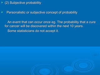  (2) Subjective probability(2) Subjective probability
 Personalistic or subjective concept of probabilityPersonalistic or subjective concept of probability
An event that can occur once eg. The probability that a cureAn event that can occur once eg. The probability that a cure
for cancer will be discovered within the next 10 years.for cancer will be discovered within the next 10 years.
Some statisticians do not accept it.Some statisticians do not accept it.
 