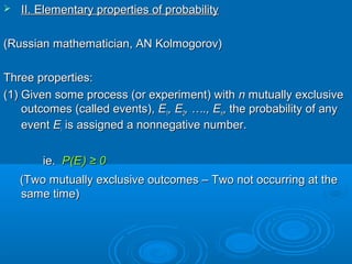  II. Elementary properties of probabilityII. Elementary properties of probability
(Russian mathematician, AN Kolmogorov)(Russian mathematician, AN Kolmogorov)
Three properties:Three properties:
(1) Given some process (or experiment) with(1) Given some process (or experiment) with nn mutually exclusivemutually exclusive
outcomes (called events),outcomes (called events), EE11, E, E22, …., E, …., Enn, the probability of any, the probability of any
eventevent EEii is assigned a nonnegative number.is assigned a nonnegative number.
ie.ie. P(EP(Eii)) ≥ 0≥ 0
(Two mutually exclusive outcomes – Two not occurring at the(Two mutually exclusive outcomes – Two not occurring at the
same time)same time)
 