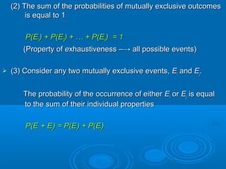 (2) The sum of the probabilities of mutually exclusive outcomes(2) The sum of the probabilities of mutually exclusive outcomes
is equal to 1is equal to 1
P(EP(E11) + P(E) + P(E22) + … + P(E) + … + P(Enn) = 1) = 1
(Property of(Property of eexhaustiveness –→ all possible events)xhaustiveness –→ all possible events)
 (3) Consider any two mutually exclusive events,(3) Consider any two mutually exclusive events, EEii andand EEjj..
The probability of the occurrence of eitherThe probability of the occurrence of either EEii oror EEjj is equalis equal
to the sum of their individual propertiesto the sum of their individual properties
P(EP(Eii + E+ Ejj) = P(E) = P(Eii) + P(E) + P(Ejj))
 