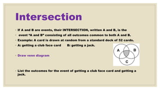 Intersection
◦ If A and B are events, their INTERSECTION, written A and B, is the
◦ event “A and B” consisting of all outcomes common to both A and B.
◦ Example: A card is drawn at random from a standard deck of 52 cards.
◦ A: getting a club face card B: getting a jack.
◦ Draw venn diagram
◦ List the outcomes for the event of getting a club face card and getting a
jack.
 
