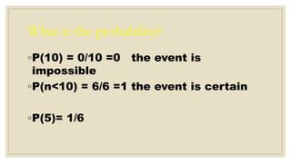 What is the probability?
◦P(10) = 0/10 =0 the event is
impossible
◦P(n<10) = 6/6 =1 the event is certain
◦P(5)= 1/6
 