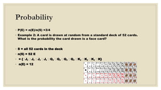 Probability
◦ P(E) = n(E)/n(S) =3/4
◦ Example 2: A card is drawn at random from a standard deck of 52 cards.
What is the probability the card drawn is a face card?
◦ S = all 52 cards in the deck
◦ n(S) = 52 E
◦ = { J, J, J, J, Q, Q, Q, Q, K, K, K, K}
◦ n(E) = 12
 