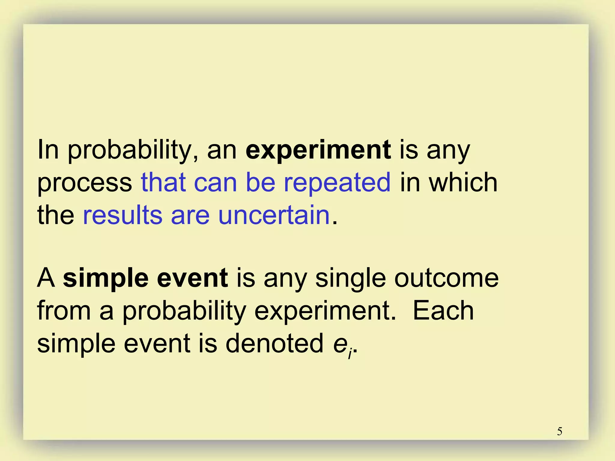 5
In probability, an experiment is any
process that can be repeated in which
the results are uncertain.
A simple event is any single outcome
from a probability experiment. Each
simple event is denoted ei.
 