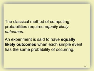 15
The classical method of computing
probabilities requires equally likely
outcomes.
An experiment is said to have equally
likely outcomes when each simple event
has the same probability of occurring.
 