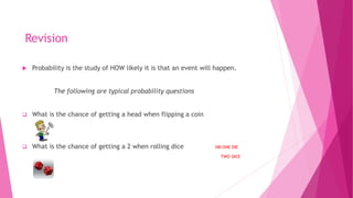 Revision
 Probability is the study of HOW likely it is that an event will happen.
The following are typical probability questions
 What is the chance of getting a head when flipping a coin
 What is the chance of getting a 2 when rolling dice NB:ONE DIE
TWO DICE
 