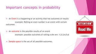 Important concepts in probability
 An Event is a happening or an activity that has outcomes or results
example: Rolling an even number is an event with certain
outcomes
 An outcome is the possible results of an event
example: possible outcomes of rolling a die are: 1;2;3;4;5;6
 Sample space is the set of all possible outcomes.
 