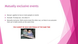 Mutually exclusive events
 Mutual: applies to two or more people or events
 Exclude: To keep out, not allow in
 Mutually exclusive: Both events keep the other out, so there is no outcome
that can in both events at the same time
YOU CANNOT BE MALE AND FEMALE AT THE SAME TIME
 
