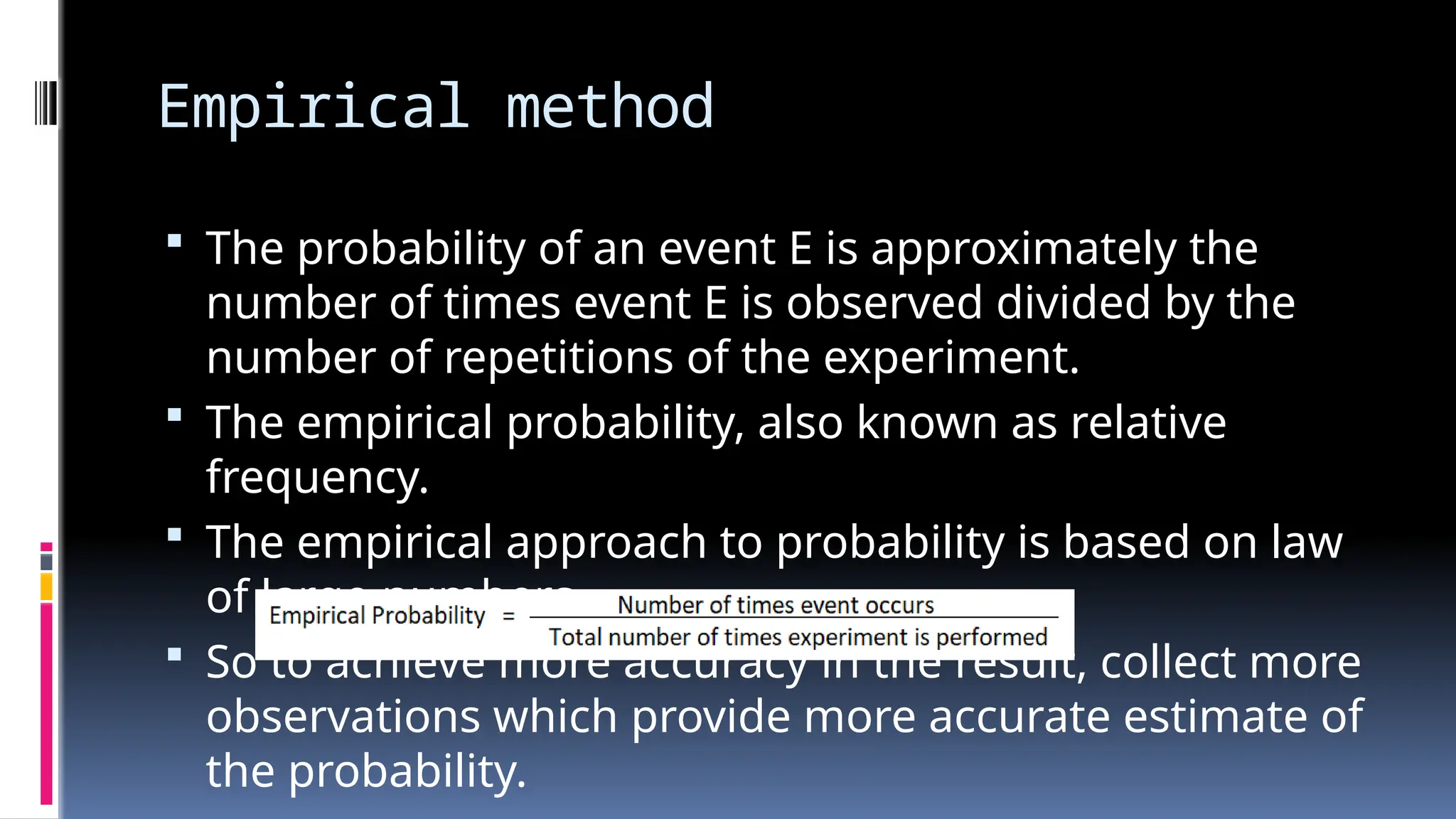 Empirical method
 The probability of an event E is approximately the
number of times event E is observed divided by the
number of repetitions of the experiment.
 The empirical probability, also known as relative
frequency.
 The empirical approach to probability is based on law
of large numbers.
 So to achieve more accuracy in the result, collect more
observations which provide more accurate estimate of
the probability.
 