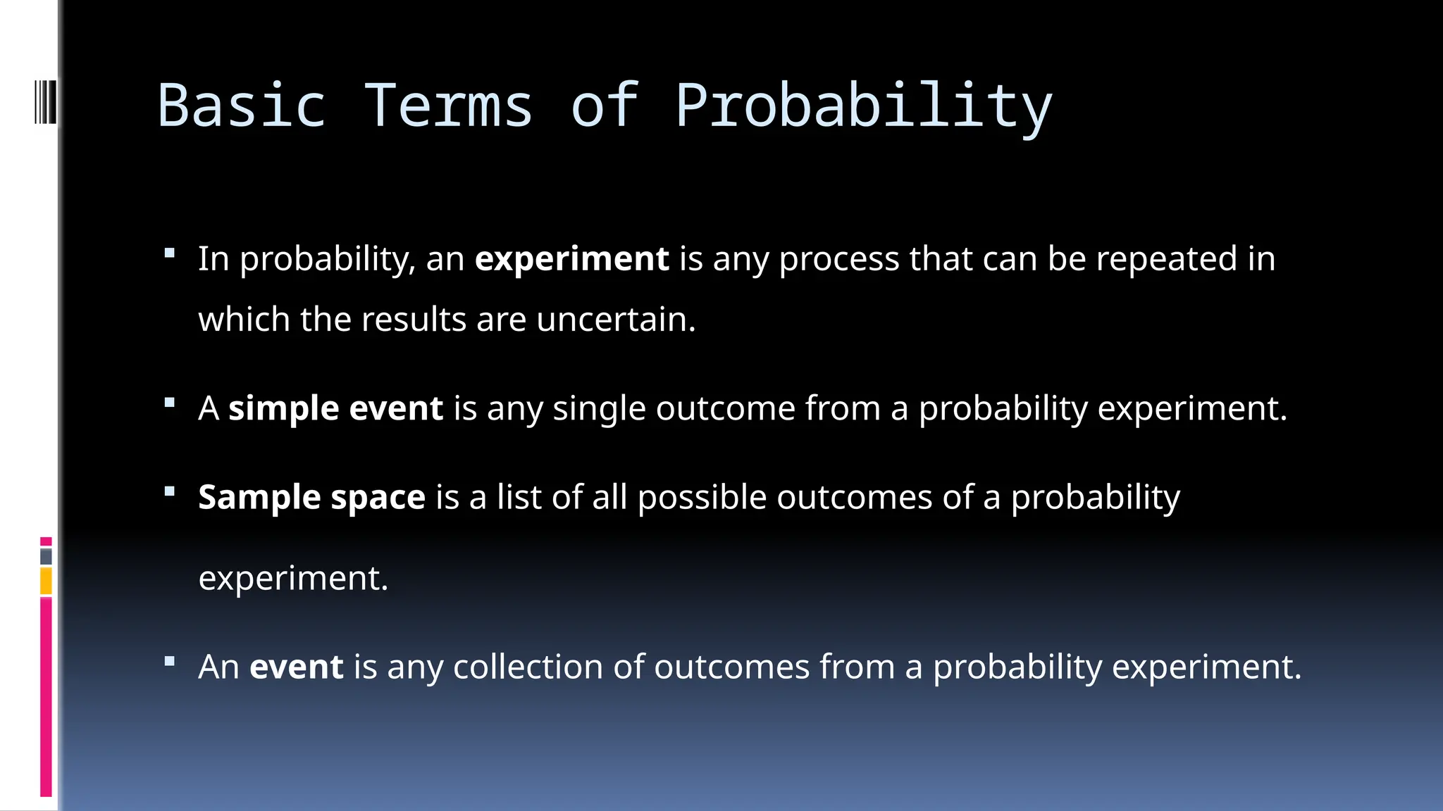 Basic Terms of Probability
 In probability, an experiment is any process that can be repeated in
which the results are uncertain.
 A simple event is any single outcome from a probability experiment.
 Sample space is a list of all possible outcomes of a probability
experiment.
 An event is any collection of outcomes from a probability experiment.
 