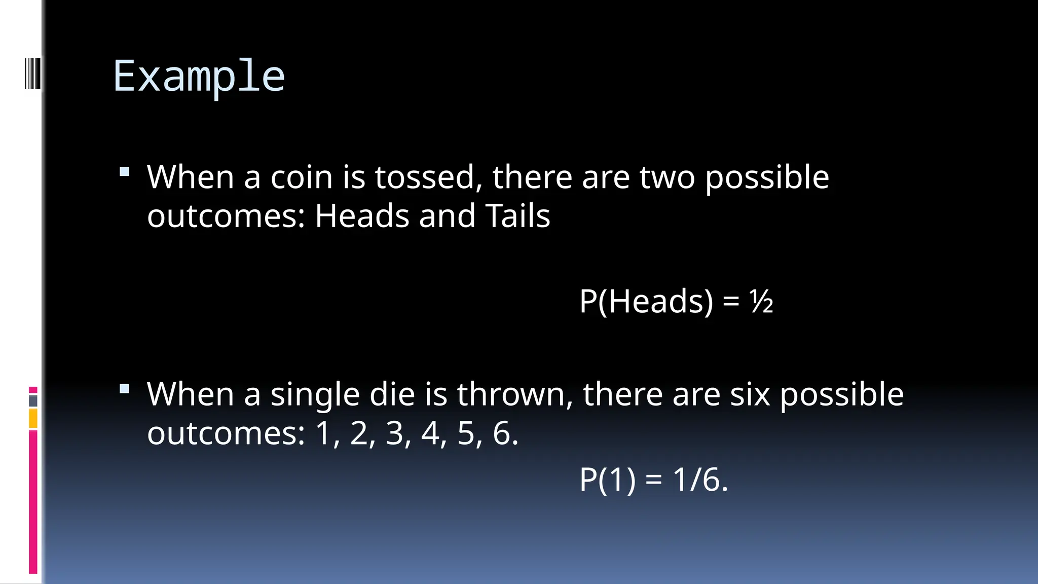 Example
 When a coin is tossed, there are two possible
outcomes: Heads and Tails
P(Heads) = ½
 When a single die is thrown, there are six possible
outcomes: 1, 2, 3, 4, 5, 6.
P(1) = 1/6.
 