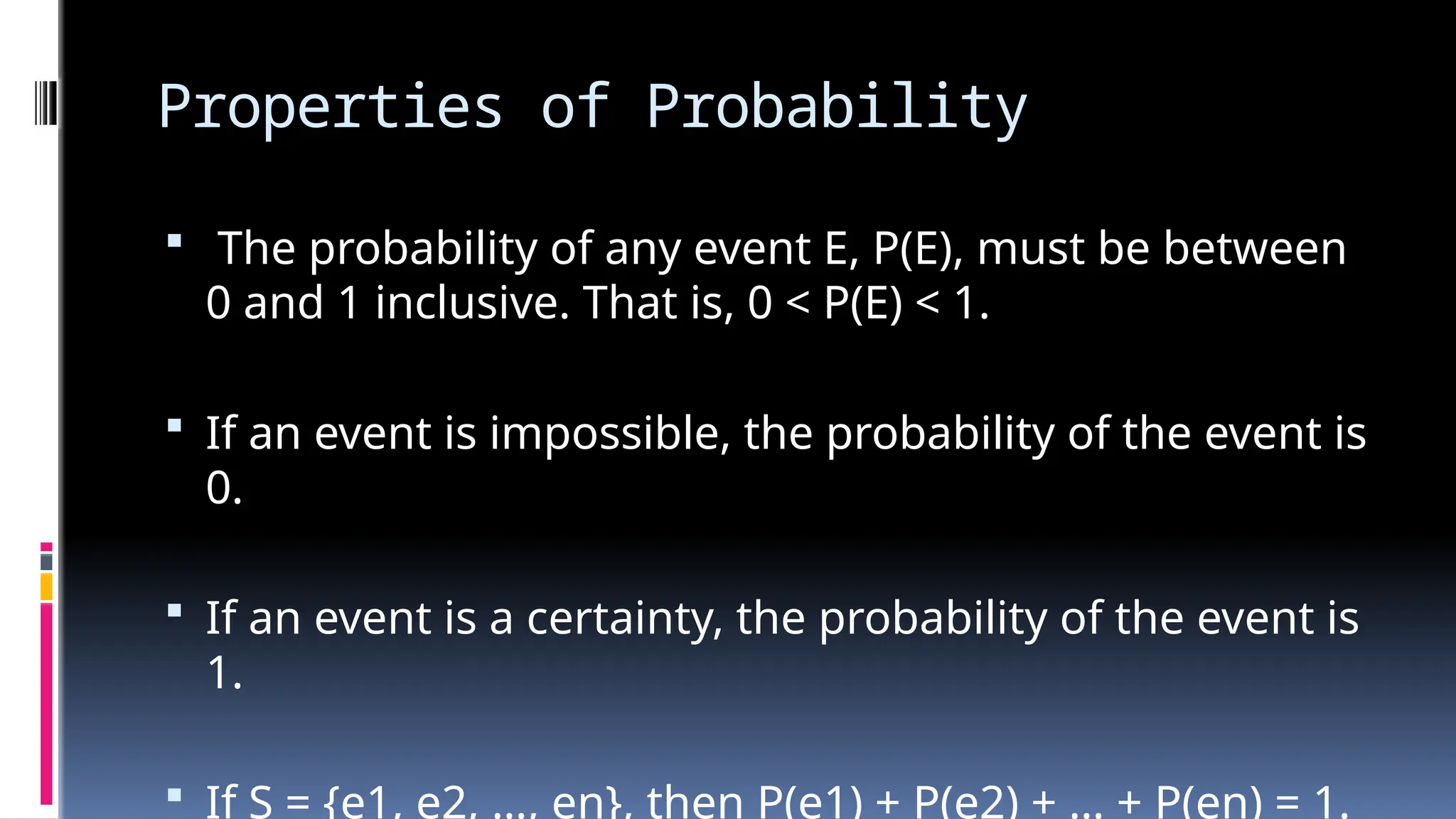 Properties of Probability
 The probability of any event E, P(E), must be between
0 and 1 inclusive. That is, 0 < P(E) < 1.
 If an event is impossible, the probability of the event is
0.
 If an event is a certainty, the probability of the event is
1.
 If S = {e1, e2, …, en}, then P(e1) + P(e2) + … + P(en) = 1.
 