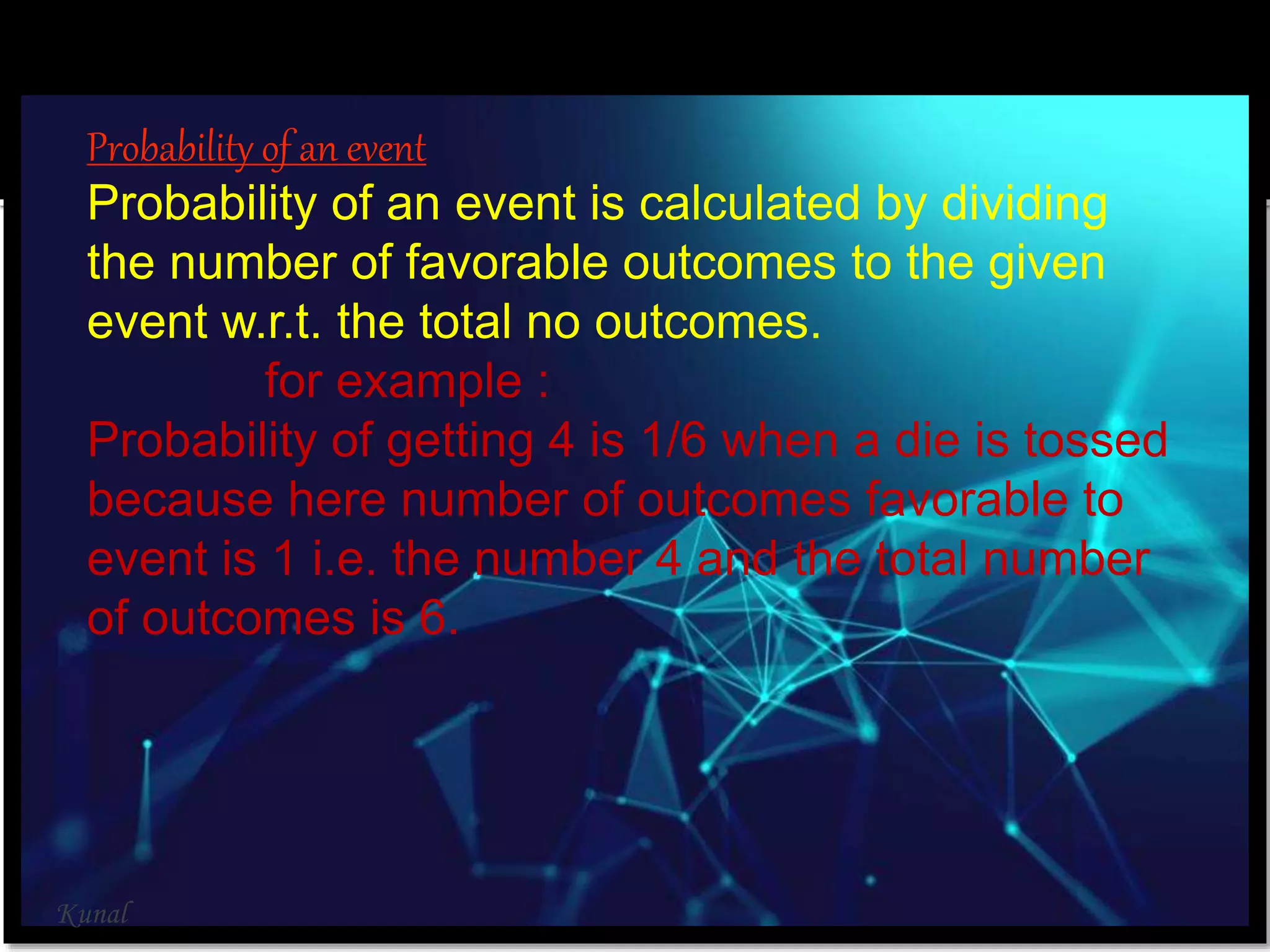Probability of an event
Probability of an event is calculated by dividing
the number of favorable outcomes to the given
event w.r.t. the total no outcomes.
for example :
Probability of getting 4 is 1/6 when a die is tossed
because here number of outcomes favorable to
event is 1 i.e. the number 4 and the total number
of outcomes is 6.
Kunal
 