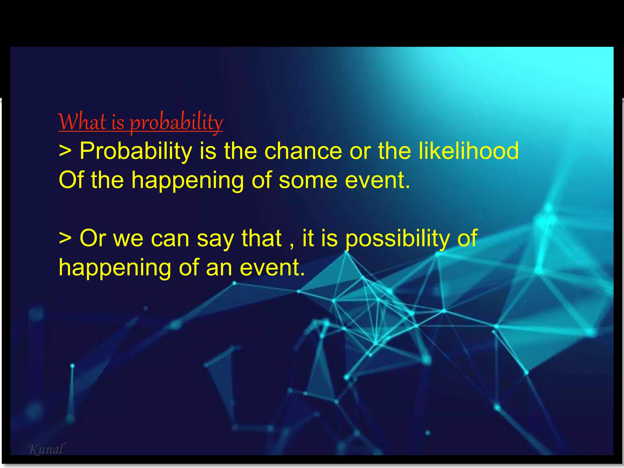 What is probability
> Probability is the chance or the likelihood
Of the happening of some event.
> Or we can say that , it is possibility of
happening of an event.
Kunal
 