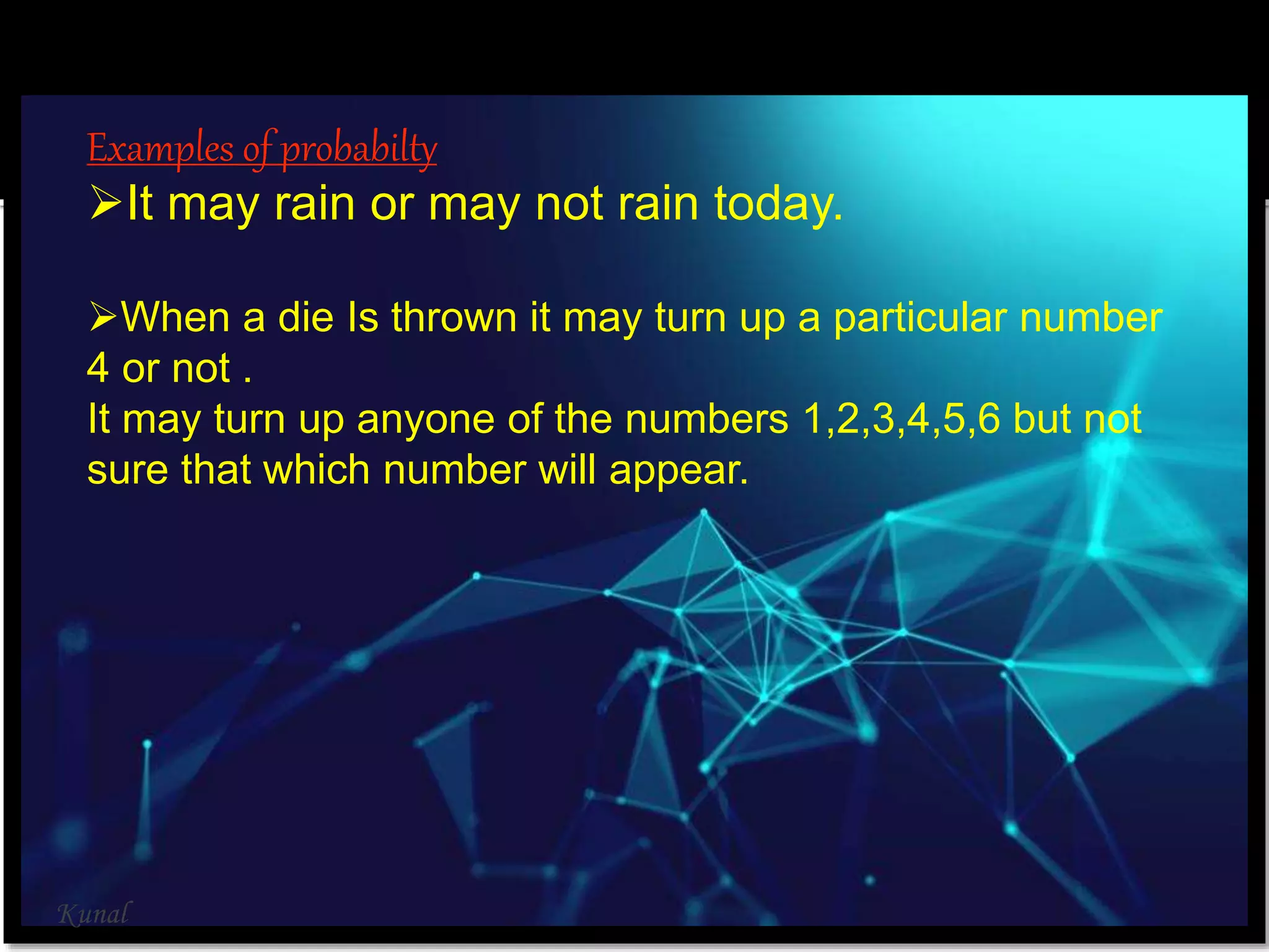 Examples of probabilty
It may rain or may not rain today.
When a die Is thrown it may turn up a particular number
4 or not .
It may turn up anyone of the numbers 1,2,3,4,5,6 but not
sure that which number will appear.
Kunal
 
