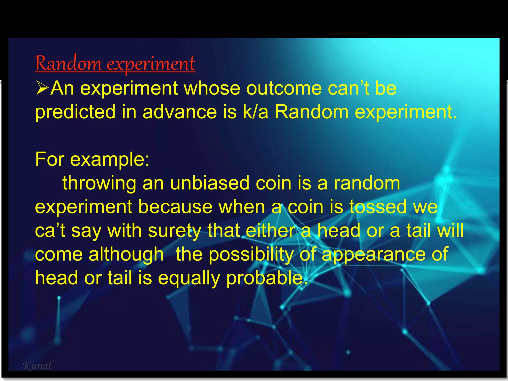 Random experiment
An experiment whose outcome can’t be
predicted in advance is k/a Random experiment.
For example:
throwing an unbiased coin is a random
experiment because when a coin is tossed we
ca’t say with surety that either a head or a tail will
come although the possibility of appearance of
head or tail is equally probable.
Kunal
 