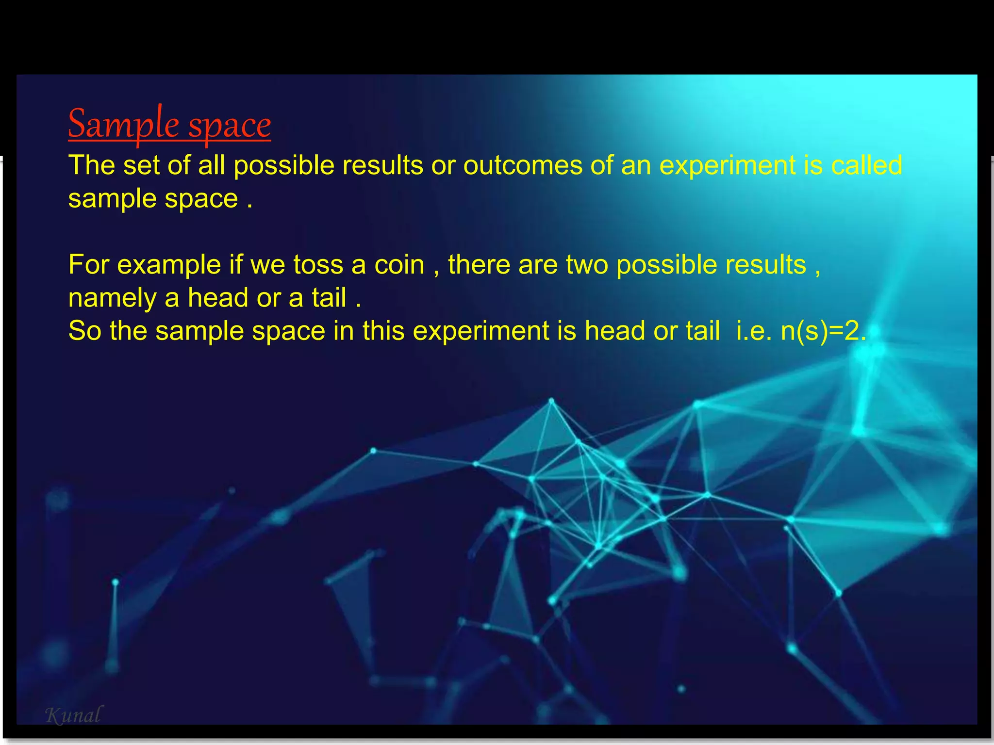 Sample space
The set of all possible results or outcomes of an experiment is called
sample space .
For example if we toss a coin , there are two possible results ,
namely a head or a tail .
So the sample space in this experiment is head or tail i.e. n(s)=2.
Kunal
 