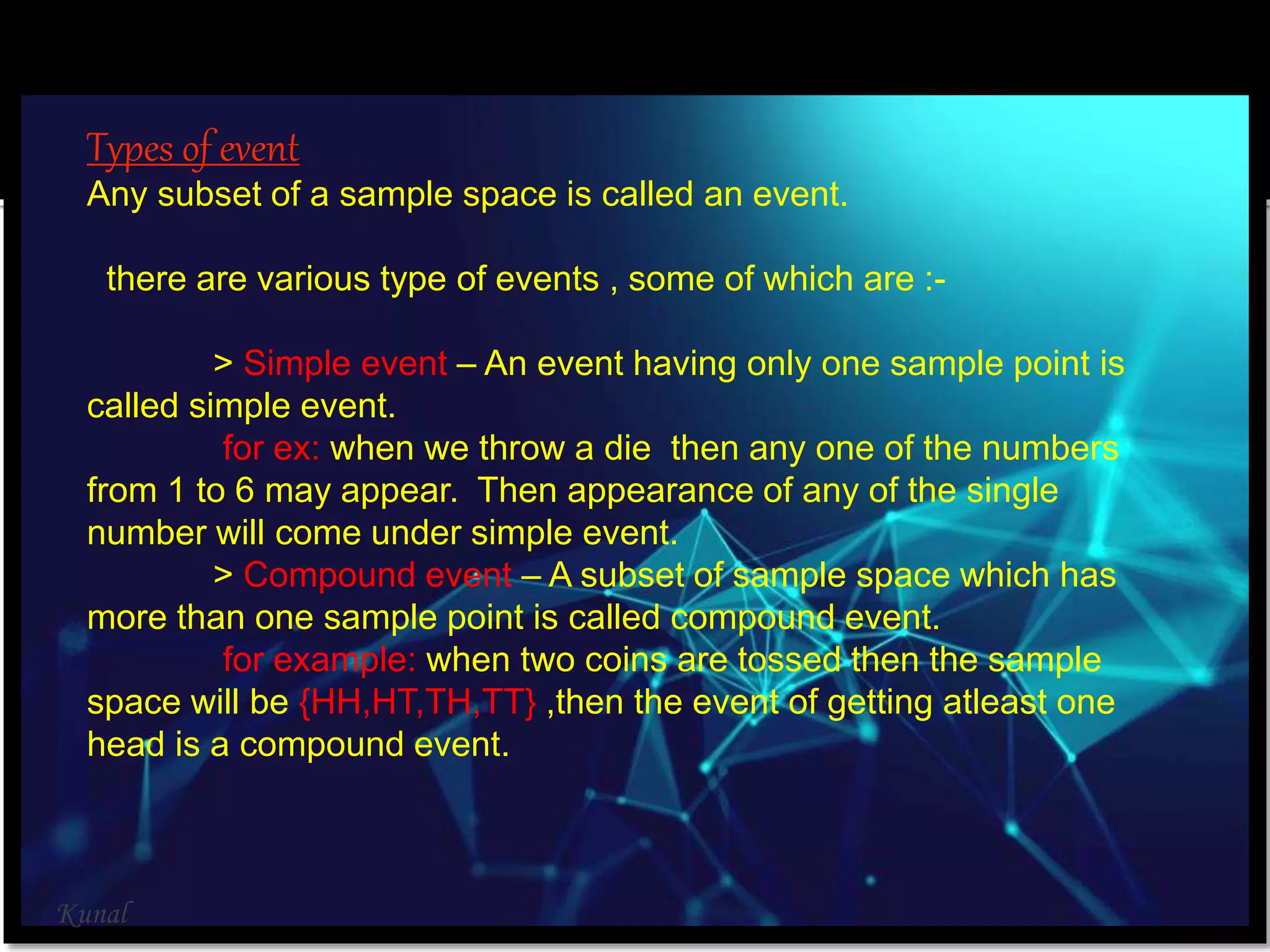 Types of event
Any subset of a sample space is called an event.
there are various type of events , some of which are :-
> Simple event – An event having only one sample point is
called simple event.
for ex: when we throw a die then any one of the numbers
from 1 to 6 may appear. Then appearance of any of the single
number will come under simple event.
> Compound event – A subset of sample space which has
more than one sample point is called compound event.
for example: when two coins are tossed then the sample
space will be {HH,HT,TH,TT} ,then the event of getting atleast one
head is a compound event.
Kunal
 