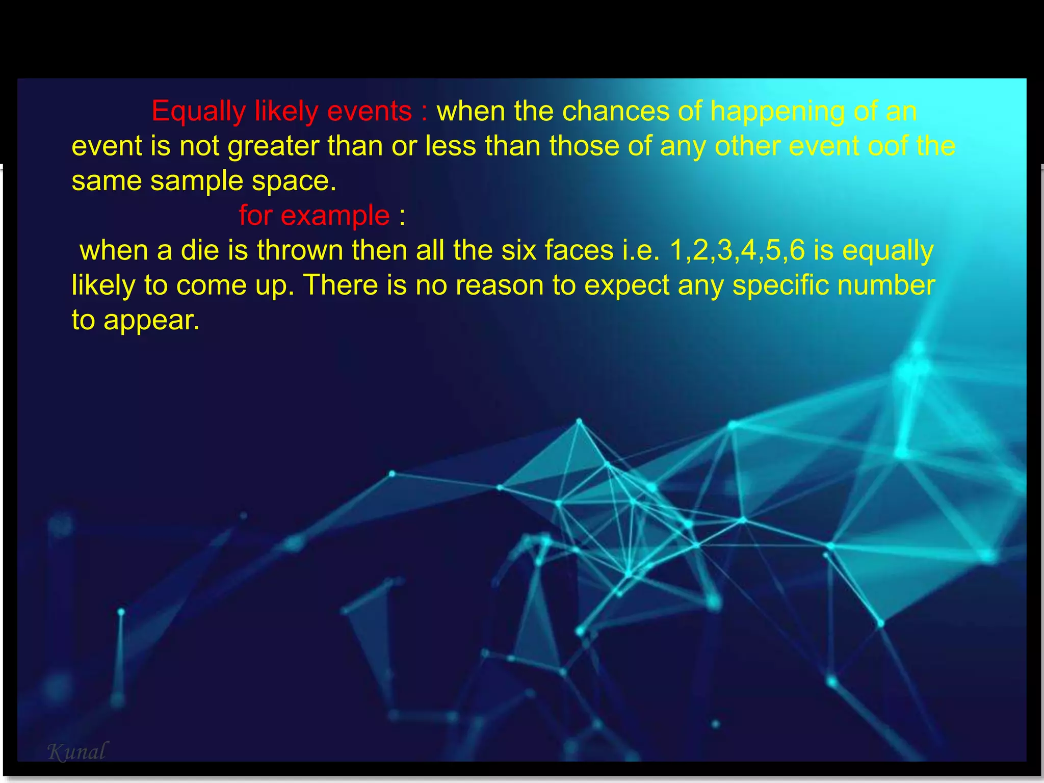Equally likely events : when the chances of happening of an
event is not greater than or less than those of any other event oof the
same sample space.
for example :
when a die is thrown then all the six faces i.e. 1,2,3,4,5,6 is equally
likely to come up. There is no reason to expect any specific number
to appear.
Kunal
 