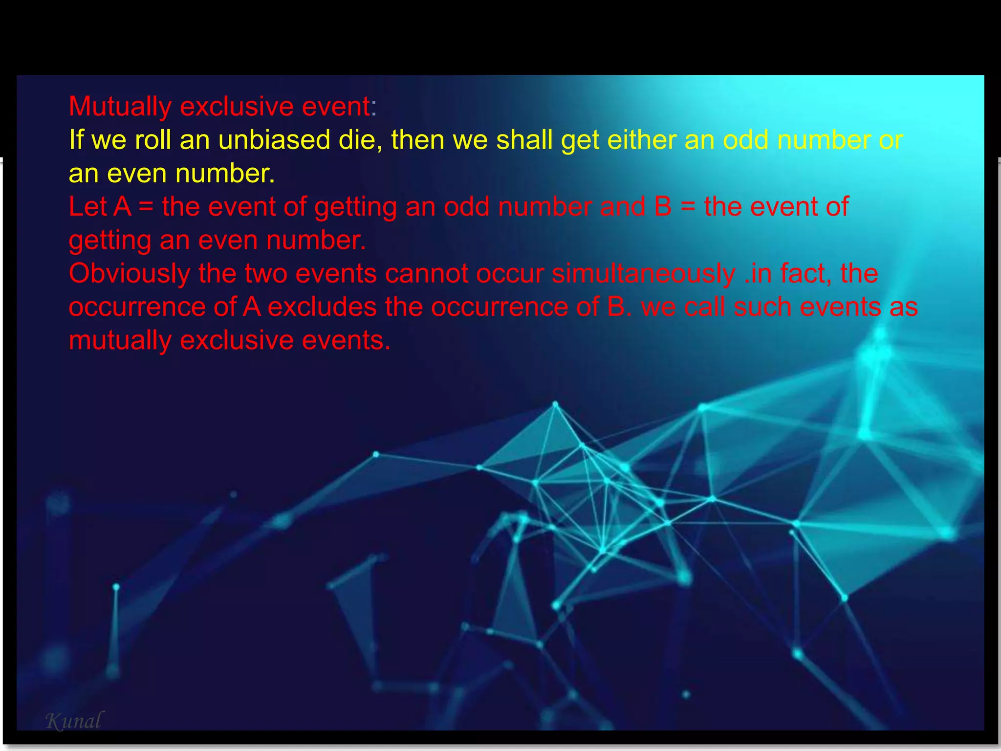 Mutually exclusive event:
If we roll an unbiased die, then we shall get either an odd number or
an even number.
Let A = the event of getting an odd number and B = the event of
getting an even number.
Obviously the two events cannot occur simultaneously .in fact, the
occurrence of A excludes the occurrence of B. we call such events as
mutually exclusive events.
Kunal
 
