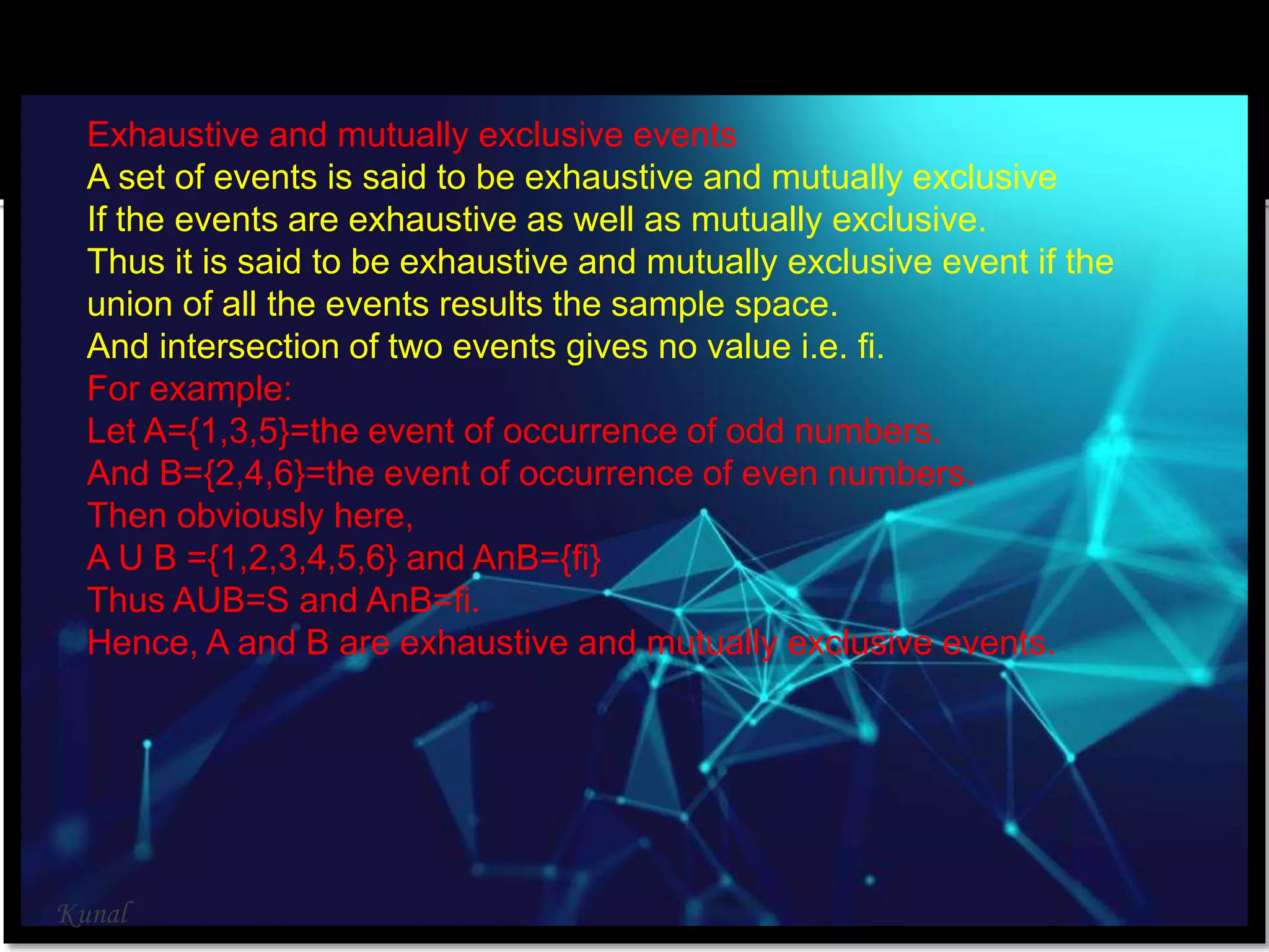 Exhaustive and mutually exclusive events
A set of events is said to be exhaustive and mutually exclusive
If the events are exhaustive as well as mutually exclusive.
Thus it is said to be exhaustive and mutually exclusive event if the
union of all the events results the sample space.
And intersection of two events gives no value i.e. fi.
For example:
Let A={1,3,5}=the event of occurrence of odd numbers.
And B={2,4,6}=the event of occurrence of even numbers.
Then obviously here,
A U B ={1,2,3,4,5,6} and AnB={fi}
Thus AUB=S and AnB=fi.
Hence, A and B are exhaustive and mutually exclusive events.
Kunal
 