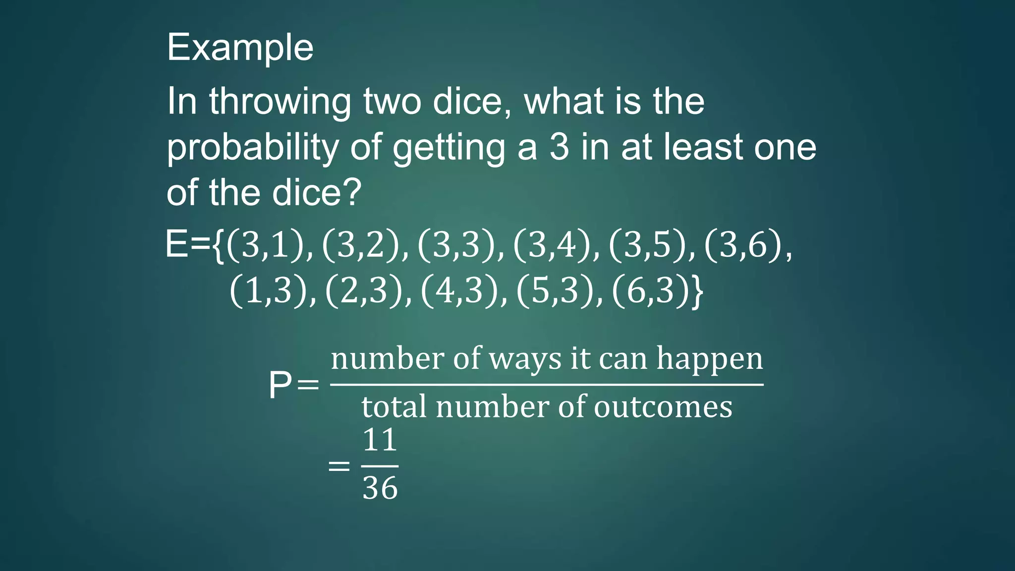 Example
In throwing two dice, what is the
probability of getting a 3 in at least one
of the dice?
E={ 3,1 , 3,2 , 3,3 , 3,4 , 3,5 , 3,6 ,
1,3 , 2,3 , 4,3 , 5,3 , 6,3 }
P=
number of ways it can happen
total number of outcomes
=
11
36
 