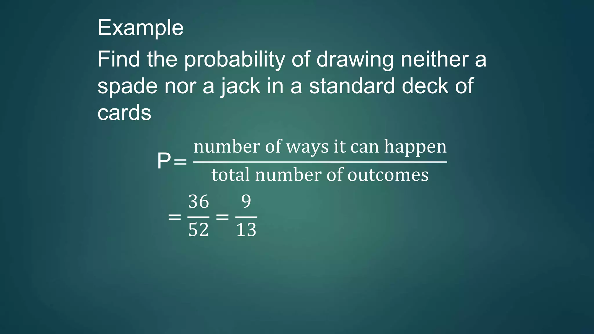 Example
Find the probability of drawing neither a
spade nor a jack in a standard deck of
cards
P=
number of ways it can happen
total number of outcomes
=
36
52
=
9
13
 
