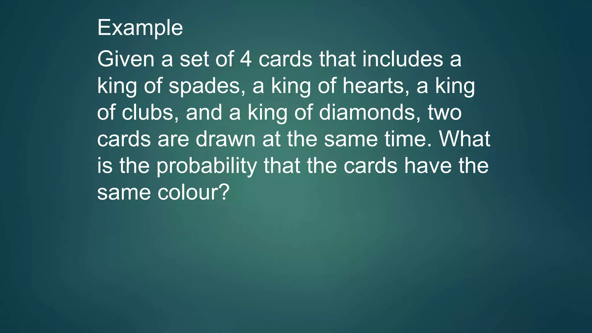 Example
Given a set of 4 cards that includes a
king of spades, a king of hearts, a king
of clubs, and a king of diamonds, two
cards are drawn at the same time. What
is the probability that the cards have the
same colour?
 