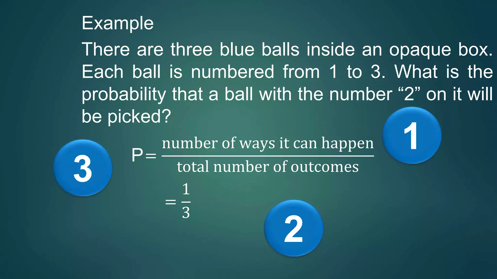 Example
There are three blue balls inside an opaque box.
Each ball is numbered from 1 to 3. What is the
probability that a ball with the number “2” on it will
be picked?
P=
number of ways it can happen
total number of outcomes
=
1
3
1
2
3
 