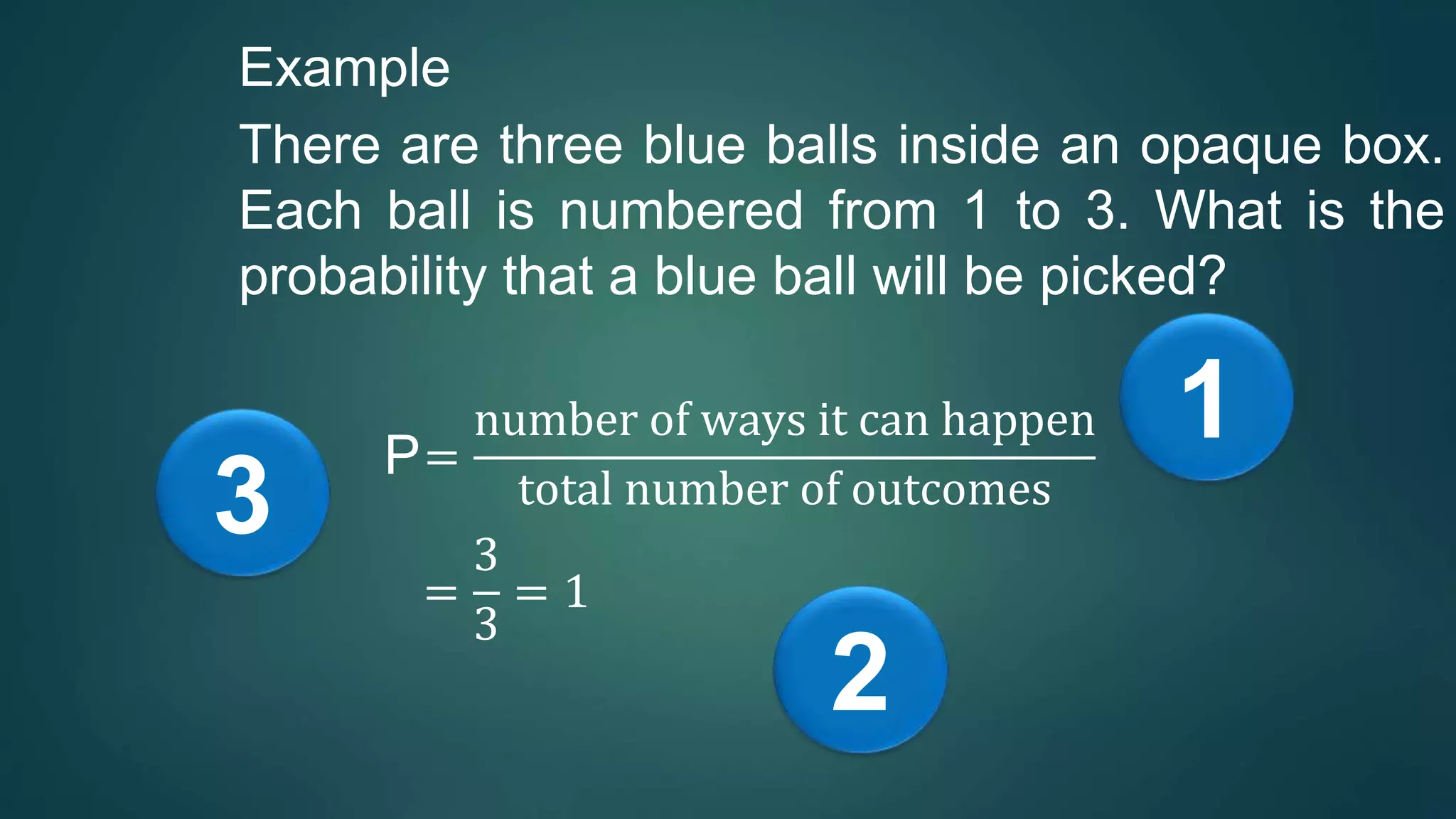 Example
There are three blue balls inside an opaque box.
Each ball is numbered from 1 to 3. What is the
probability that a blue ball will be picked?
P=
number of ways it can happen
total number of outcomes
=
3
3
= 1
1
2
3
 