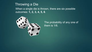 Throwing a Die
When a single die is thrown, there are six possible
outcomes: 1, 2, 3, 4, 5, 6.
The probability of any one of
them is 1/6.
 