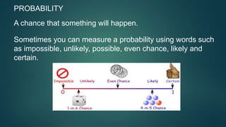 PROBABILITY
A chance that something will happen.
Sometimes you can measure a probability using words such
as impossible, unlikely, possible, even chance, likely and
certain.
 