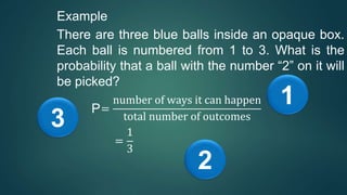 Example
There are three blue balls inside an opaque box.
Each ball is numbered from 1 to 3. What is the
probability that a ball with the number “2” on it will
be picked?
P=
number of ways it can happen
total number of outcomes
=
1
3
1
2
3
 