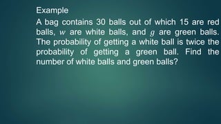 Example
A bag contains 30 balls out of which 15 are red
balls, 𝑤 are white balls, and 𝑔 are green balls.
The probability of getting a white ball is twice the
probability of getting a green ball. Find the
number of white balls and green balls?
 
